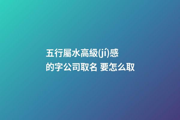 五行屬水高級(jí)感的字公司取名 要怎么取-第1張-公司起名-玄機(jī)派